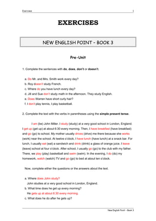 Exercises

1

EXERCISES
NEW ENGLISH POINT – BOOK 3
Pre-Unit
1. Complete the sentences with do, does, don’t or doesn’t.
a. Do Mr. and Mrs. Smith work every day?
b. Roy doesn’t study French.
c. Where do you have lunch every day?
d. Jill and Sue don’t study math in the afternoon. They study English.
e. Does Warren have short curly hair?
f. I don’t play tennis, I play basketball.
2. Complete the text with the verbs in parentheses using the simple present tense.
I am (be) John Miller. I study (study) at a very good school in London, England.
I get up (get up) at about 6:30 every morning. Then, I have breakfast (have breakfast)
and go (go) to school. My mother usually drives (drive) me there because she works
(work) near the school. At twelve o’clock, I have lunch (have lunch) at a snack bar. For
lunch, I usually eat (eat) a sandwich and drink (drink) a glass of orange juice. I leave
(leave) school at four o’clock. After school, I usually go (go) to the club with my father.
There, we play (play) basketball and swim (swim). In the evening, I do (do) my
homework, watch (watch) TV and go (go) to bed at about ten o’clock.
Now, complete either the questions or the answers about the text.
a. Where does John study?
John studies at a very good school in London, England.
b. What time does he get up every morning?
He gets up at about 6:30 every morning.
c. What does he do after he gets up?

New English Point – Book 3

 
