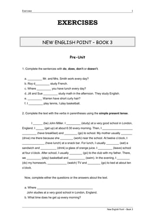 Exercises

1

EXERCISES
NEW ENGLISH POINT – BOOK 3
Pre-Unit
1. Complete the sentences with do, does, don’t or doesn’t.
a. _________ Mr. and Mrs. Smith work every day?
b. Roy d_________ study French.
c. Where _________ you have lunch every day?
d. Jill and Sue _________ study math in the afternoon. They study English.
e. _________ Warren have short curly hair?
f. I _________ play tennis, I play basketball.
2. Complete the text with the verbs in parentheses using the simple present tense.
I ______ (be) John Miller. I _________ (study) at a very good school in London,
England. I _____ (get up) at about 6:30 every morning. Then, I ___________________
_________ (have breakfast) and ________ (go) to school. My mother usually _______
(drive) me there because she ________ (work) near the school. At twelve o’clock, I
______________ (have lunch) at a snack bar. For lunch, I usually ________ (eat) a
sandwich and __________ (drink) a glass of orange juice. I _________ (leave) school
at four o’clock. After school, I usually ________ (go) to the club with my father. There,
we _________ (play) basketball and __________ (swim). In the evening, I ________
(do) my homework, ____________ (watch) TV and ________ (go) to bed at about ten
o’clock.
Now, complete either the questions or the answers about the text.
a. Where ___________________________________
John studies at a very good school in London, England.
b. What time does he get up every morning?

New English Point – Book 3

 