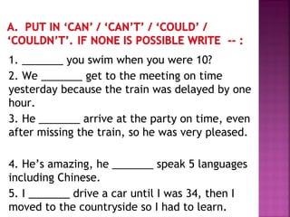 1. _______ you swim when you were 10?
2. We _______ get to the meeting on time
yesterday because the train was delayed by one
hour.
3. He _______ arrive at the party on time, even
after missing the train, so he was very pleased.
4. He’s amazing, he _______ speak 5 languages
including Chinese.
5. I _______ drive a car until I was 34, then I
moved to the countryside so I had to learn.
 