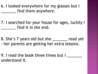6. I looked everywhere for my glasses but I
_______ find them anywhere.
7. I searched for your house for ages, luckily I
_______ find it in the end.
8. She’s 7 years old but she _______ read yet
– her parents are getting her extra lessons.
9. I read the book three times but I _______
understand it.
 