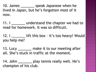 10. James _______ speak Japanese when he
lived in Japan, but he’s forgotten most of it
now.
11. I _______ understand the chapter we had to
read for homework. It was so difficult.
12. I _______ lift this box – it’s too heavy! Would
you help me?
13. Lucy _______ make it to our meeting after
all. She’s stuck in traffic at the moment.
14. John _______ play tennis really well. He’s
champion of his club.
 