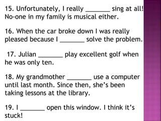 15. Unfortunately, I really _______ sing at all!
No-one in my family is musical either.
16. When the car broke down I was really
pleased because I _______ solve the problem.
17. Julian _______ play excellent golf when
he was only ten.
18. My grandmother _______ use a computer
until last month. Since then, she’s been
taking lessons at the library.
19. I _______ open this window. I think it’s
stuck!
 
