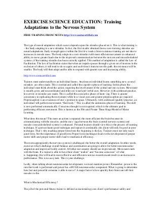 EXERCISE SCIENCE EDUCATION: Training
Adaptations to the Nervous System
FREE TRAINING FROM NESTA http://www.nestacertified.com
The type of neural adaptation which occurs depends upon the stimulus placed on it. This is what training is
– the body adapting to a new stimulus. In fact, the first results obtained from a new training stimulus are
neural adaptations. Early strength gains (within the first few weeks) from resistance training are not due to
increases in muscle mass. The body adapts to a new stimulus with more efficient movement or enhanced
ability to move greater loads due to the improved communication between the nervous and musculoskeletal
systems, if the training stimulus has been correctly applied. This method of adaptation is called the Law of
Facilitation. The law of facilitation states that when an impulse passes through a given set of neurons to the
exclusion of others, it will tend to do so again, and each time it transverses this path, the resistance will be
smaller. The body will then adapt and be able to respond with greater ease and increasing ability.
http://www.nestacertified.com
Trainers must understand how an individual learns. Anytime an individual learns something new, several
mistakes are often made. This is normal and called the cognitive phase of learning. In this phase the
individual must think about the action, requiring the involvement of the central nervous system. Movement
is usually gross and uncoordinated and relies on visual and verbal cues. However, with continued practice,
less errors or mistakes are made. This is called the associative phase of learn- ing. There is greater
consistency in replicating the movement while less visual cues and greater proprioception are required.
Proprioception is an awareness of one’s position in space. Ultimately, with continued (quality) practice, an
individual will perform movements “flawlessly.” This is called the autonomic phase of learning. The skill
is now performed automatically. Conscious thought is not required, which is the ultimate goal in
performing efficient movement. This is known as the Fitts and Posner Three-Stage Model of Motor
Learning.
What does this mean? The more an action is repeated, the more efficient the brain becomes in
communicating with the muscles, and the mes- sage between the brain (central nervous system) and
muscles (musculoskeletal system) is enhanced. Personal trainers should view this as the process of learning
technique. If a person learns poor technique and repeats it continually, the client will only be good at poor
technique. That’s why teaching proper form from the beginning is the key. Trainers must not only teach
good form, but the importance of good form. Proper form (technique) leads to the development of proper
motor skills and proper motor skills lead to mechanical efficiency.
The more appropriately the nervous system is challenged, the better the overall adaptation. In other words,
exercises which challenge overall balance and coordination are going to allow for better neuromuscular
adaptation and improved bodily control. All other movements should see improvement. Movement starts
with the brain. If a trainer is able to have their client “realize” and “become conscious” of what
is happening, this will lead to more effective and efficient exercise execution and result in an increase in
performance. This is no easy task. This is your challenge.
Lastly, when talking about neuromuscular development, we must mention power. Remember, power is the
rate that work is performed and power has a HUGE neuromuscular component. What is going to determine
how fast and powerful someone is able to move? A major factor is how quickly their brain can tell their
muscles to fire.
What is Mechanical Efficiency?
The job of the personal fitness trainer is defined as maximizing your client’s performance safely and
 