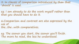 5. In clauses of comparison introduced by than that
‘should’ is used.
eg. I am already to do the work myself rather than
that you should have to do it.
6.Comparison and contrast are also expressed by the
use of
the...the...with comparatives.
eg. The sooner you start, the sooner you’ll finish.
The more he read, the less he understood.
 