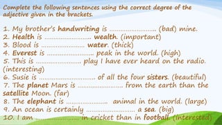 Complete the following sentences using the correct degree of the
adjective given in the brackets.
1. My brother’s handwriting is …………………….. (bad) mine.
2. Health is …………………….. wealth. (important)
3. Blood is …………………… water. (thick)
4. Everest is …………………….. peak in the world. (high)
5. This is ……………………. play I have ever heard on the radio.
(interesting)
6. Susie is …………………………. of all the four sisters. (beautiful)
7. The planet Mars is ……………………. from the earth than the
satellite Moon. (far)
8. The elephant is ………………….. animal in the world. (large)
9. An ocean is certainly ……………………… a sea. (big)
10. I am …………………… in cricket than in football. (interested)
 