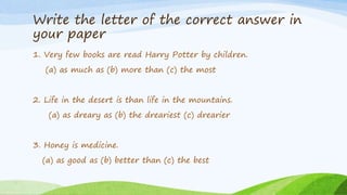 Write the letter of the correct answer in
your paper
1. Very few books are read Harry Potter by children.
(a) as much as (b) more than (c) the most
2. Life in the desert is than life in the mountains.
(a) as dreary as (b) the dreariest (c) drearier
3. Honey is medicine.
(a) as good as (b) better than (c) the best
 