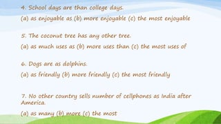 4. School days are than college days.
(a) as enjoyable as (b) more enjoyable (c) the most enjoyable
5. The coconut tree has any other tree.
(a) as much uses as (b) more uses than (c) the most uses of
6. Dogs are as dolphins.
(a) as friendly (b) more friendly (c) the most friendly
7. No other country sells number of cellphones as India after
America.
(a) as many (b) more (c) the most
 