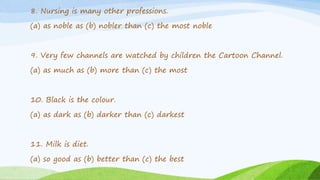 8. Nursing is many other professions.
(a) as noble as (b) nobler than (c) the most noble
9. Very few channels are watched by children the Cartoon Channel.
(a) as much as (b) more than (c) the most
10. Black is the colour.
(a) as dark as (b) darker than (c) darkest
11. Milk is diet.
(a) so good as (b) better than (c) the best
 