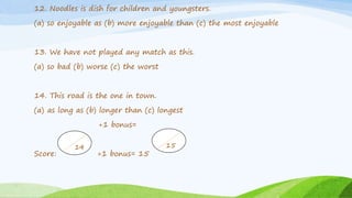 12. Noodles is dish for children and youngsters.
(a) so enjoyable as (b) more enjoyable than (c) the most enjoyable
13. We have not played any match as this.
(a) so bad (b) worse (c) the worst
14. This road is the one in town.
(a) as long as (b) longer than (c) longest
+1 bonus=
Score: +1 bonus= 15
14 15
 