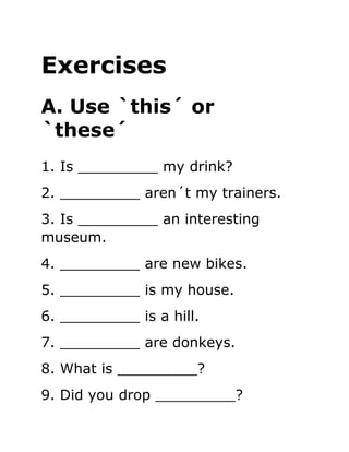 Exercises
A. Use `this´ or
`these´
1. Is _________ my drink?
2. _________ aren´t my trainers.
3. Is _________ an interesting
museum.
4. _________ are new bikes.
5. _________ is my house.
6. _________ is a hill.
7. _________ are donkeys.
8. What is _________?
9. Did you drop _________?
 