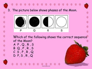 3. The picture below shows phases of the Moon.




   Which of the following shows the correct sequence
   of the Moon?
   A P,Q,R,S
   B Q,P,R,S
   C S,P,R,Q
   D P, S , R , Q
 