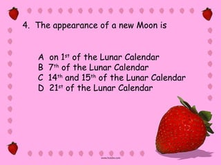 4. The appearance of a new Moon is


   A   on 1st of the Lunar Calendar
   B   7th of the Lunar Calendar
   C   14th and 15th of the Lunar Calendar
   D   21st of the Lunar Calendar
 