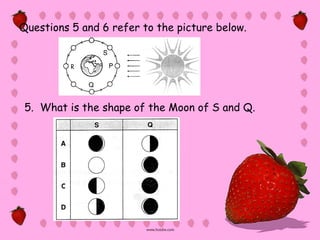 Questions 5 and 6 refer to the picture below.




 5. What is the shape of the Moon of S and Q.
 