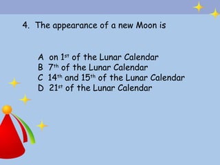 4. The appearance of a new Moon is


   A   on 1st of the Lunar Calendar
   B   7th of the Lunar Calendar
   C   14th and 15th of the Lunar Calendar
   D   21st of the Lunar Calendar
 