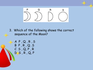3. Which of the following shows the correct
   sequence of the Moon?

   A   P,Q,R,S
   B   P , R , Q,S
   C   S , Q, P , R
   D   S , R , Q, P
 