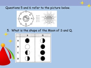 Questions 5 and 6 refer to the picture below.




 5. What is the shape of the Moon of S and Q.
 