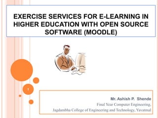 EXERCISE SERVICES FOR E-LEARNING IN
HIGHER EDUCATION WITH OPEN SOURCE
        SOFTWARE (MOODLE)




   1


                                            Mr. Ashish P. Shende
                                   Final Year Computer Engineering,
          Jagdambha College of Engineering and Technology, Yavatmal
 
