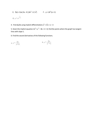E. f(x) = Cos( 3x - 4 ) (4x3 - 2 / x3)      F . y = LN2 (x + 1)

                      1
                      2
  G. y        ex          1




4. Find dy/dx using implicit differentiation y2 + x3y = x – 3

5. Given the implicit equation 2x2 + y 2 – 8x + 2 = 0, find the points where the graph has tangent
lines with slope 1.

6. Find the second derivatives of the following functions.


             2x                                        2x
a. y                                        b. y       2
         x        5                                x        1
 