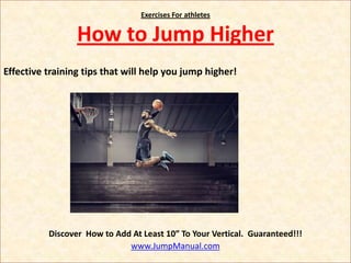Exercises For athletes


                 How to Jump Higher
Effective training tips that will help you jump higher!




          Discover How to Add At Least 10” To Your Vertical. Guaranteed!!!
                             www.JumpManual.com
 
