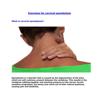 Exercises for cervical spondylosis


What is cervical spondylosis?




Spondylosis is a disorder that is caused by the degeneration of the discs
which are soft cushions, present between the vertebrae. This results in the
vertebrae rubbing together and exerting pressure on the nerves. As the
condition progresses, the bones may move out of their natural positions,
causing pain and disability.
 