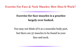 Exercise For Face & Neck Muscles: How Does It Work? Exercise for face muscles is a practice largely over looked. You may not think of it as a muscular body part, but there are 57 muscles to be found in your face and neck. 