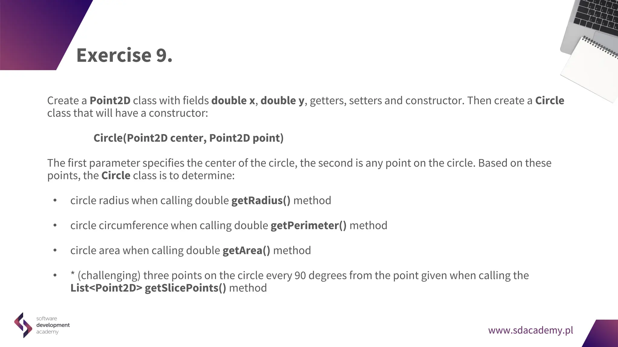 www.sdacademy.pl
www.sdacademy.pl
Exercise 9.
Create a Point2D class with fields double x, double y, getters, setters and constructor. Then create a Circle
class that will have a constructor:
Circle(Point2D center, Point2D point)
The first parameter specifies the center of the circle, the second is any point on the circle. Based on these
points, the Circle class is to determine:
• circle radius when calling double getRadius() method
• circle circumference when calling double getPerimeter() method
• circle area when calling double getArea() method
• * (challenging) three points on the circle every 90 degrees from the point given when calling the
List<Point2D> getSlicePoints() method
 