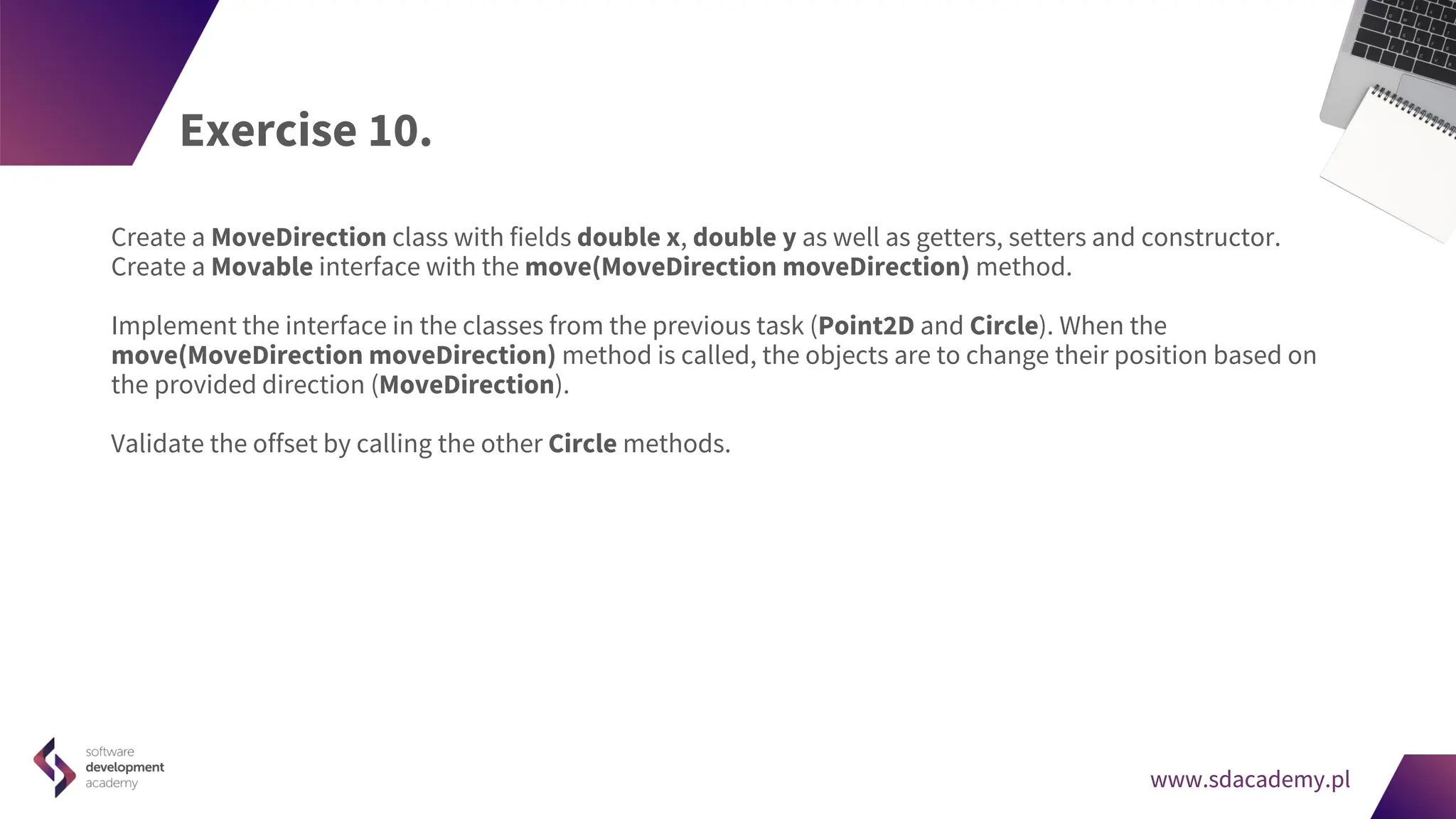 www.sdacademy.pl
www.sdacademy.pl
Exercise 10.
Create a MoveDirection class with fields double x, double y as well as getters, setters and constructor.
Create a Movable interface with the move(MoveDirection moveDirection) method.
Implement the interface in the classes from the previous task (Point2D and Circle). When the
move(MoveDirection moveDirection) method is called, the objects are to change their position based on
the provided direction (MoveDirection).
Validate the offset by calling the other Circle methods.
 