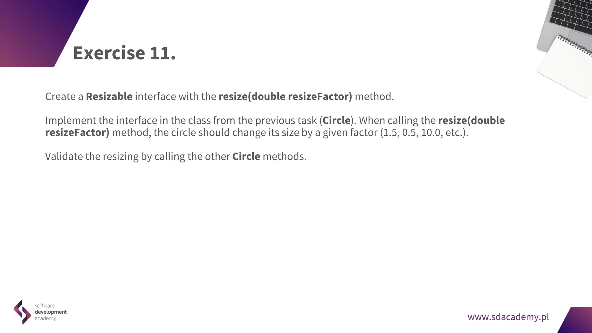 www.sdacademy.pl
www.sdacademy.pl
Exercise 11.
Create a Resizable interface with the resize(double resizeFactor) method.
Implement the interface in the class from the previous task (Circle). When calling the resize(double
resizeFactor) method, the circle should change its size by a given factor (1.5, 0.5, 10.0, etc.).
Validate the resizing by calling the other Circle methods.
 