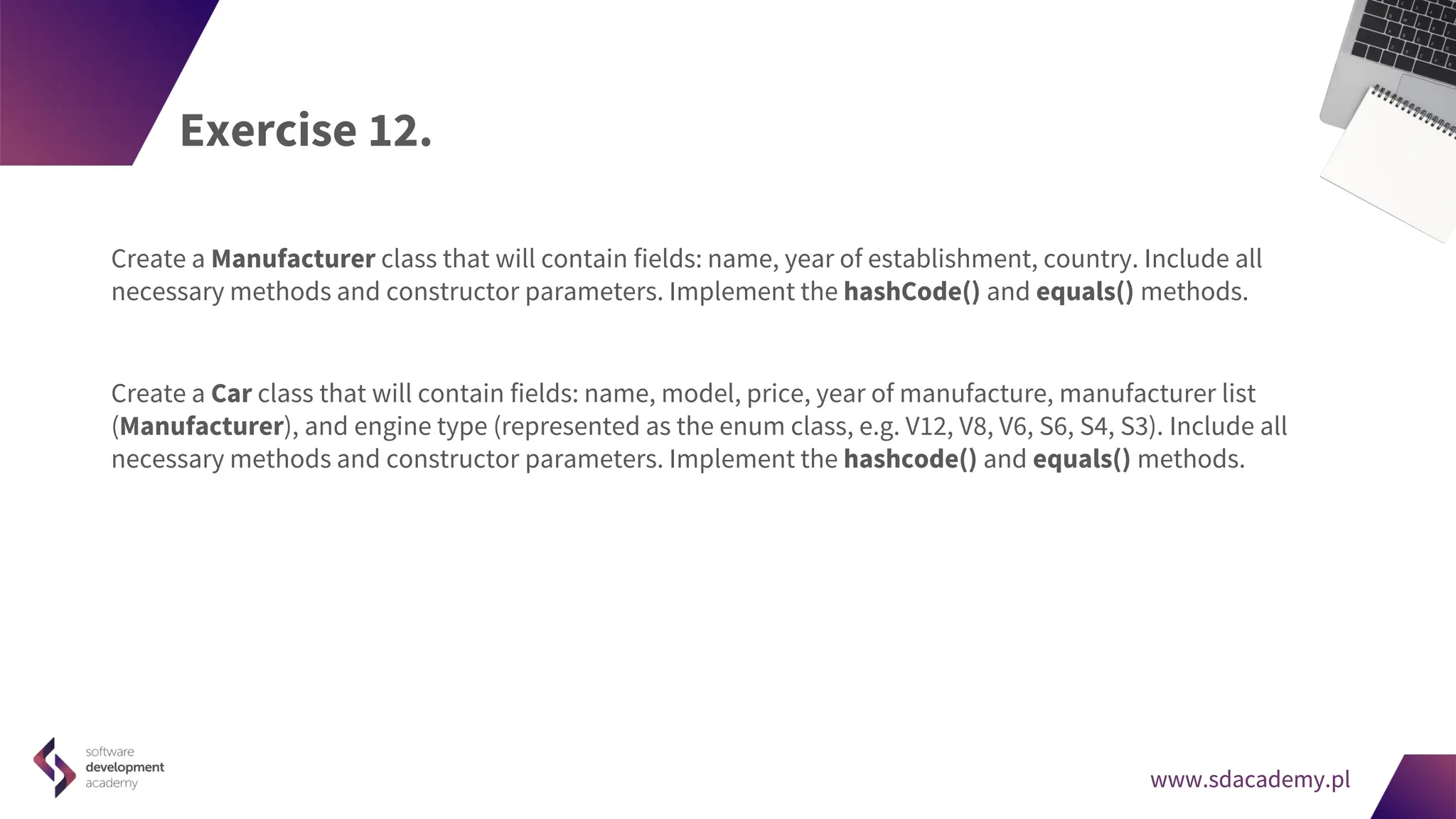 www.sdacademy.pl
www.sdacademy.pl
Exercise 12.
Create a Manufacturer class that will contain fields: name, year of establishment, country. Include all
necessary methods and constructor parameters. Implement the hashCode() and equals() methods.
Create a Car class that will contain fields: name, model, price, year of manufacture, manufacturer list
(Manufacturer), and engine type (represented as the enum class, e.g. V12, V8, V6, S6, S4, S3). Include all
necessary methods and constructor parameters. Implement the hashcode() and equals() methods.
 