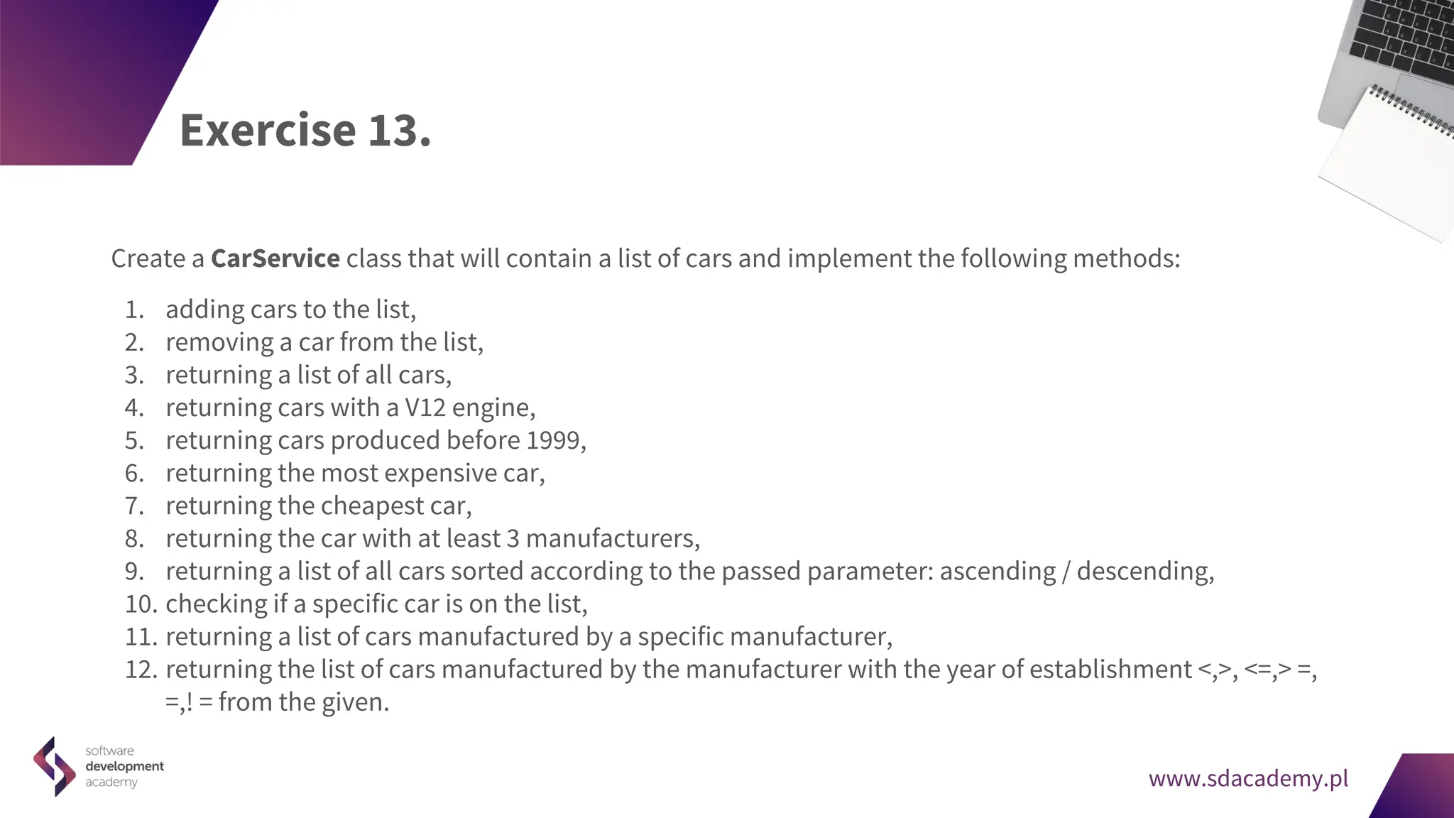 www.sdacademy.pl
www.sdacademy.pl
Exercise 13.
Create a CarService class that will contain a list of cars and implement the following methods:
1. adding cars to the list,
2. removing a car from the list,
3. returning a list of all cars,
4. returning cars with a V12 engine,
5. returning cars produced before 1999,
6. returning the most expensive car,
7. returning the cheapest car,
8. returning the car with at least 3 manufacturers,
9. returning a list of all cars sorted according to the passed parameter: ascending / descending,
10. checking if a specific car is on the list,
11. returning a list of cars manufactured by a specific manufacturer,
12. returning the list of cars manufactured by the manufacturer with the year of establishment <,>, <=,> =,
=,! = from the given.
 