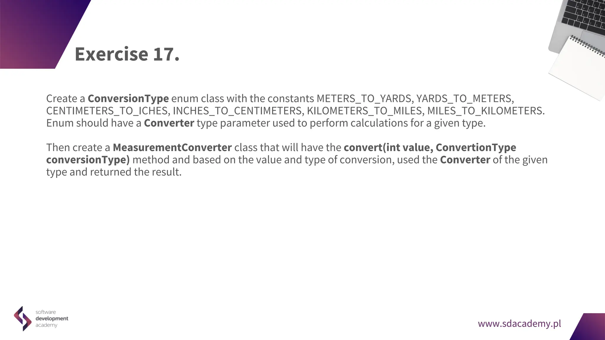 www.sdacademy.pl
www.sdacademy.pl
Exercise 17.
Create a ConversionType enum class with the constants METERS_TO_YARDS, YARDS_TO_METERS,
CENTIMETERS_TO_ICHES, INCHES_TO_CENTIMETERS, KILOMETERS_TO_MILES, MILES_TO_KILOMETERS.
Enum should have a Converter type parameter used to perform calculations for a given type.
Then create a MeasurementConverter class that will have the convert(int value, ConvertionType
conversionType) method and based on the value and type of conversion, used the Converter of the given
type and returned the result.
 