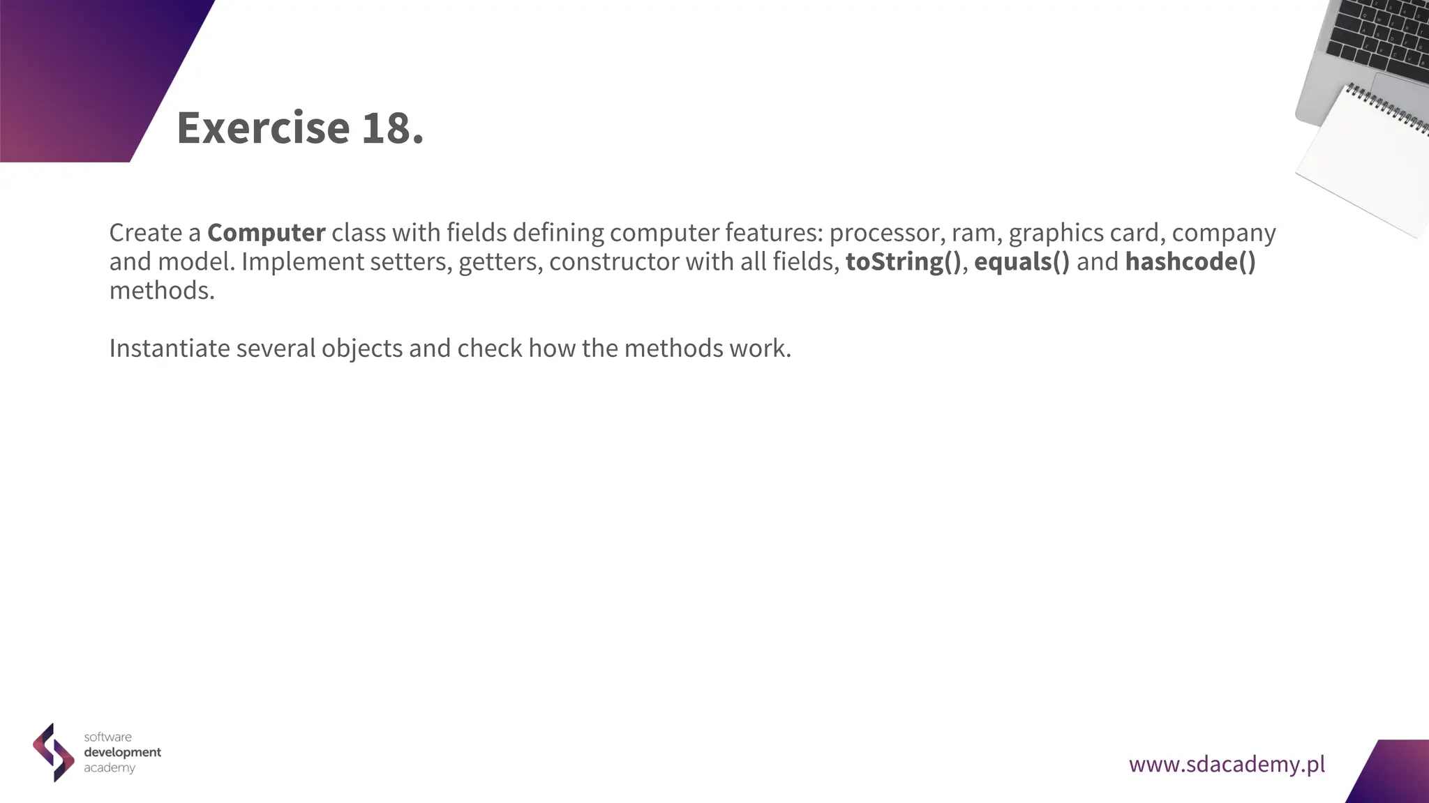 www.sdacademy.pl
www.sdacademy.pl
Exercise 18.
Create a Computer class with fields defining computer features: processor, ram, graphics card, company
and model. Implement setters, getters, constructor with all fields, toString(), equals() and hashcode()
methods.
Instantiate several objects and check how the methods work.
 