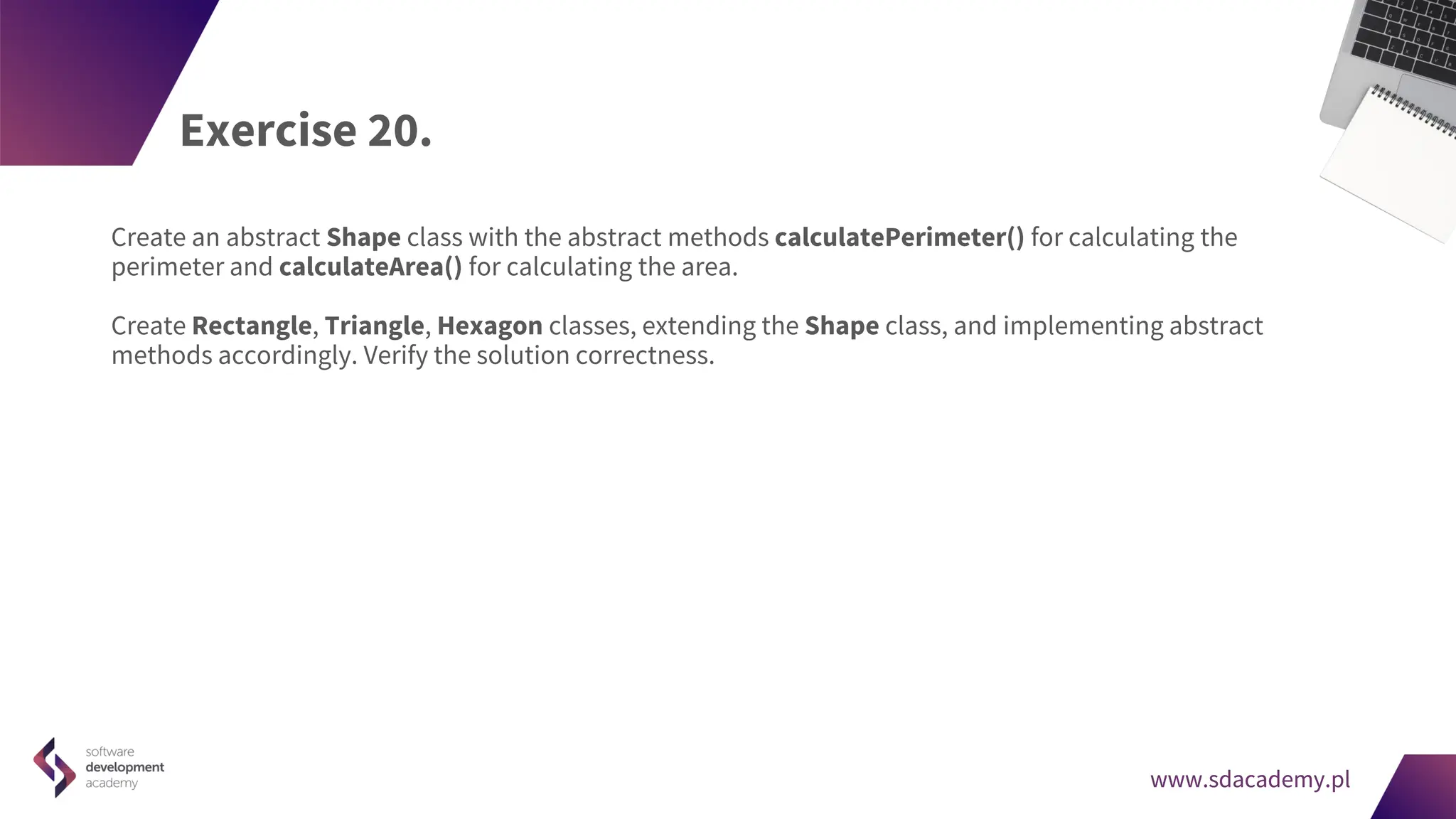 www.sdacademy.pl
www.sdacademy.pl
Exercise 20.
Create an abstract Shape class with the abstract methods calculatePerimeter() for calculating the
perimeter and calculateArea() for calculating the area.
Create Rectangle, Triangle, Hexagon classes, extending the Shape class, and implementing abstract
methods accordingly. Verify the solution correctness.
 