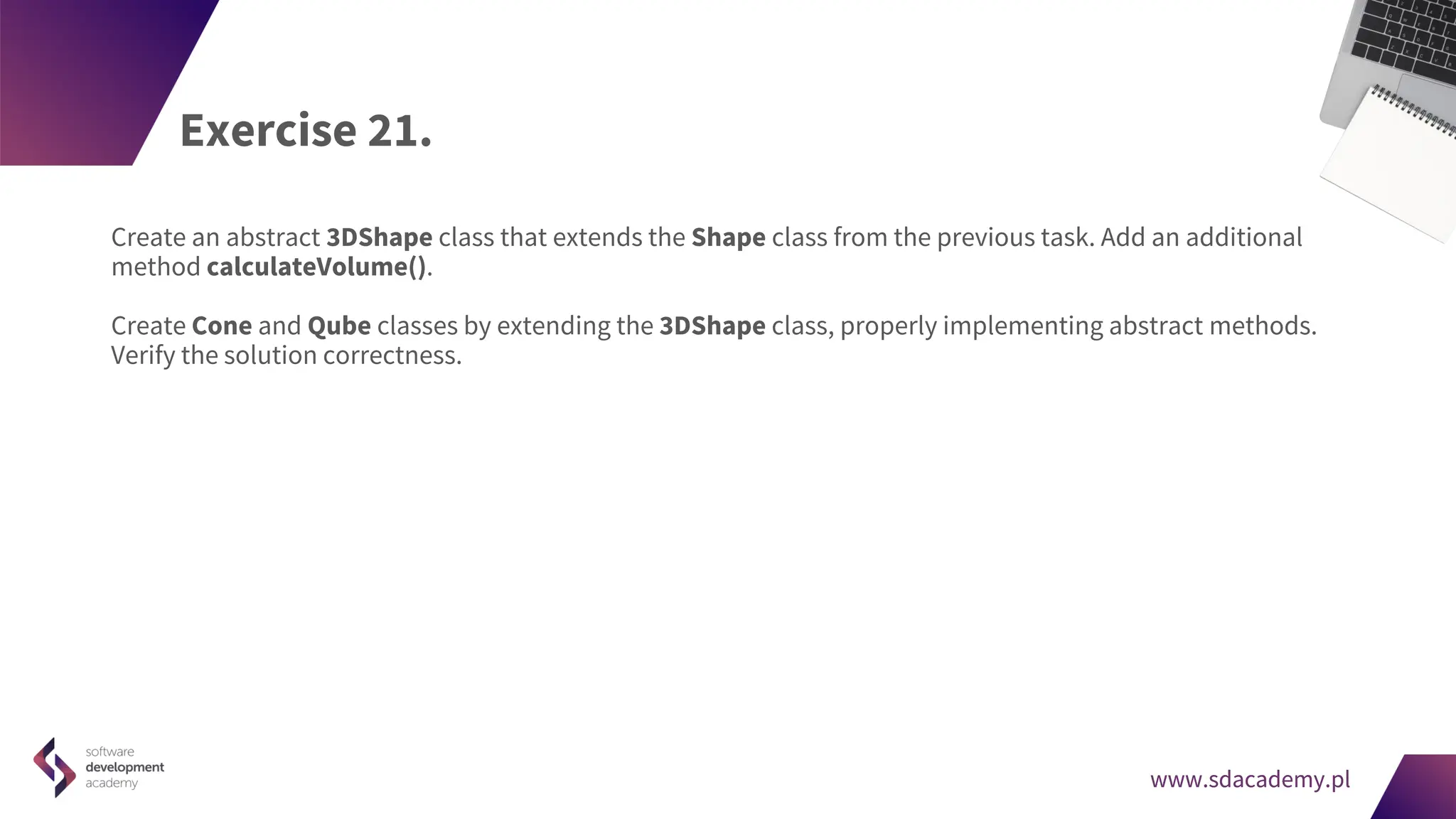 www.sdacademy.pl
www.sdacademy.pl
Exercise 21.
Create an abstract 3DShape class that extends the Shape class from the previous task. Add an additional
method calculateVolume().
Create Cone and Qube classes by extending the 3DShape class, properly implementing abstract methods.
Verify the solution correctness.
 