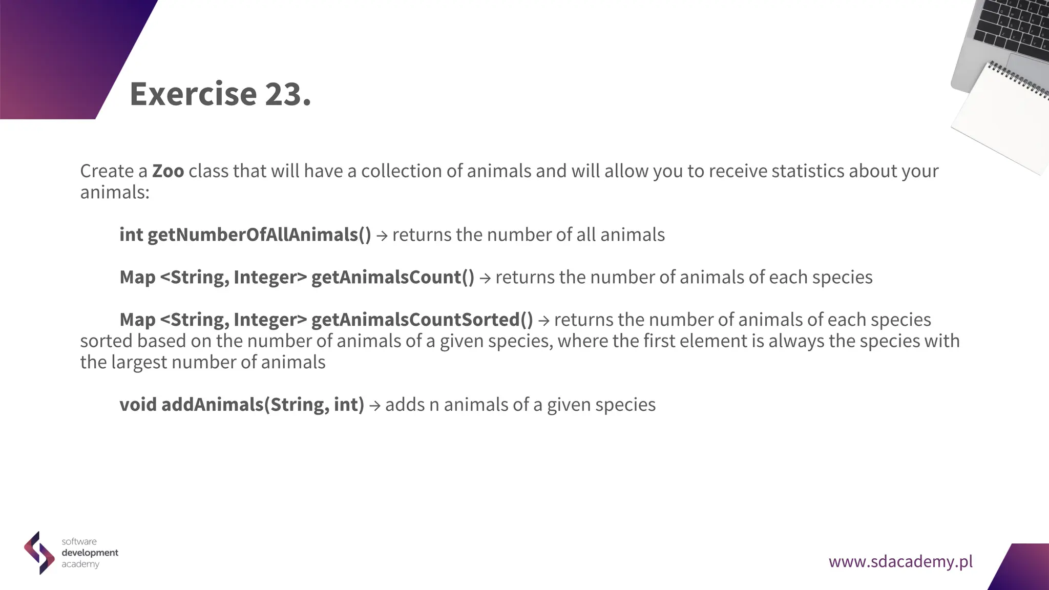 www.sdacademy.pl
www.sdacademy.pl
Exercise 23.
Create a Zoo class that will have a collection of animals and will allow you to receive statistics about your
animals:
int getNumberOfAllAnimals() → returns the number of all animals
Map <String, Integer> getAnimalsCount() → returns the number of animals of each species
Map <String, Integer> getAnimalsCountSorted() → returns the number of animals of each species
sorted based on the number of animals of a given species, where the first element is always the species with
the largest number of animals
void addAnimals(String, int) → adds n animals of a given species
 