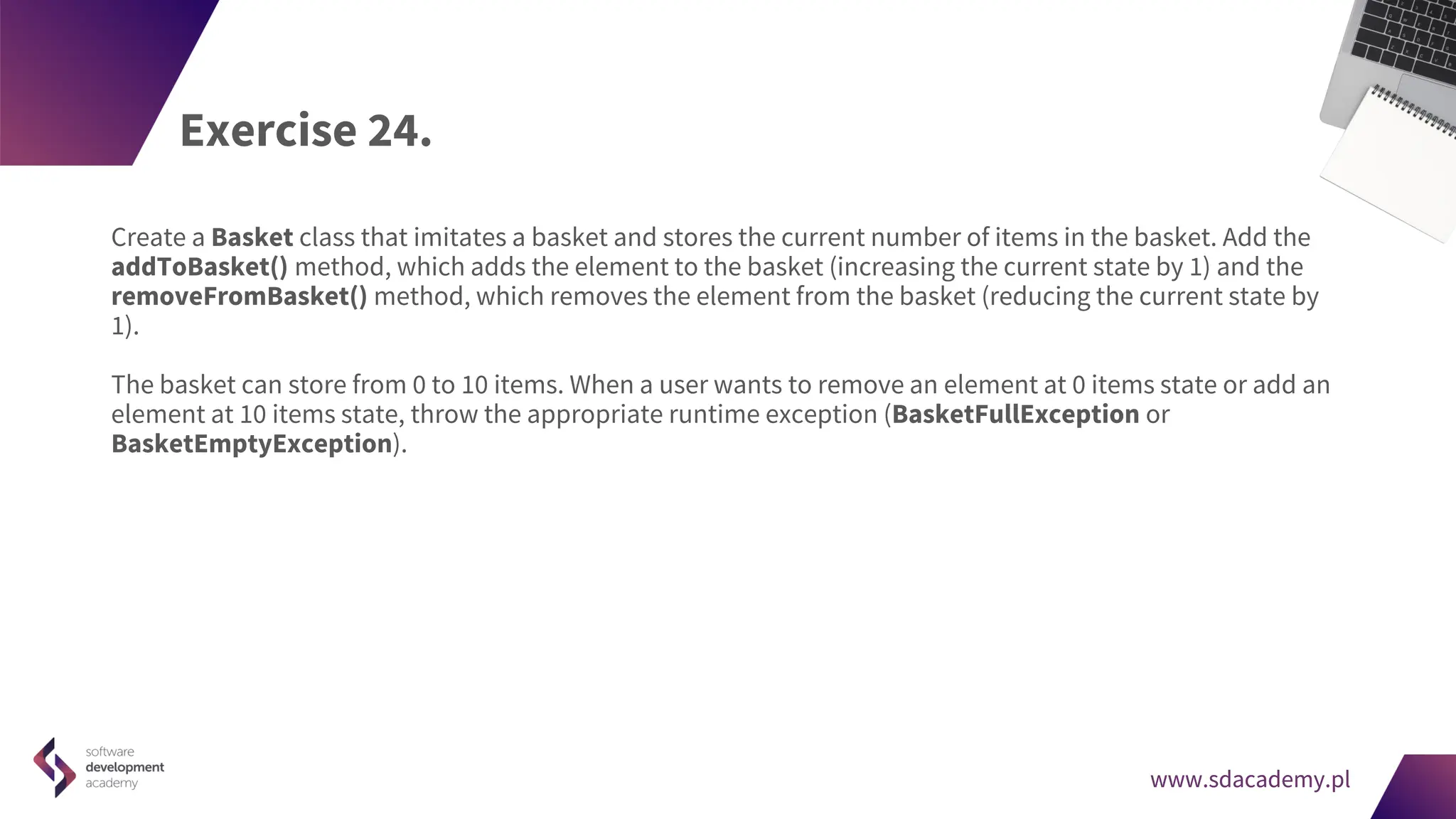 www.sdacademy.pl
www.sdacademy.pl
Exercise 24.
Create a Basket class that imitates a basket and stores the current number of items in the basket. Add the
addToBasket() method, which adds the element to the basket (increasing the current state by 1) and the
removeFromBasket() method, which removes the element from the basket (reducing the current state by
1).
The basket can store from 0 to 10 items. When a user wants to remove an element at 0 items state or add an
element at 10 items state, throw the appropriate runtime exception (BasketFullException or
BasketEmptyException).
 