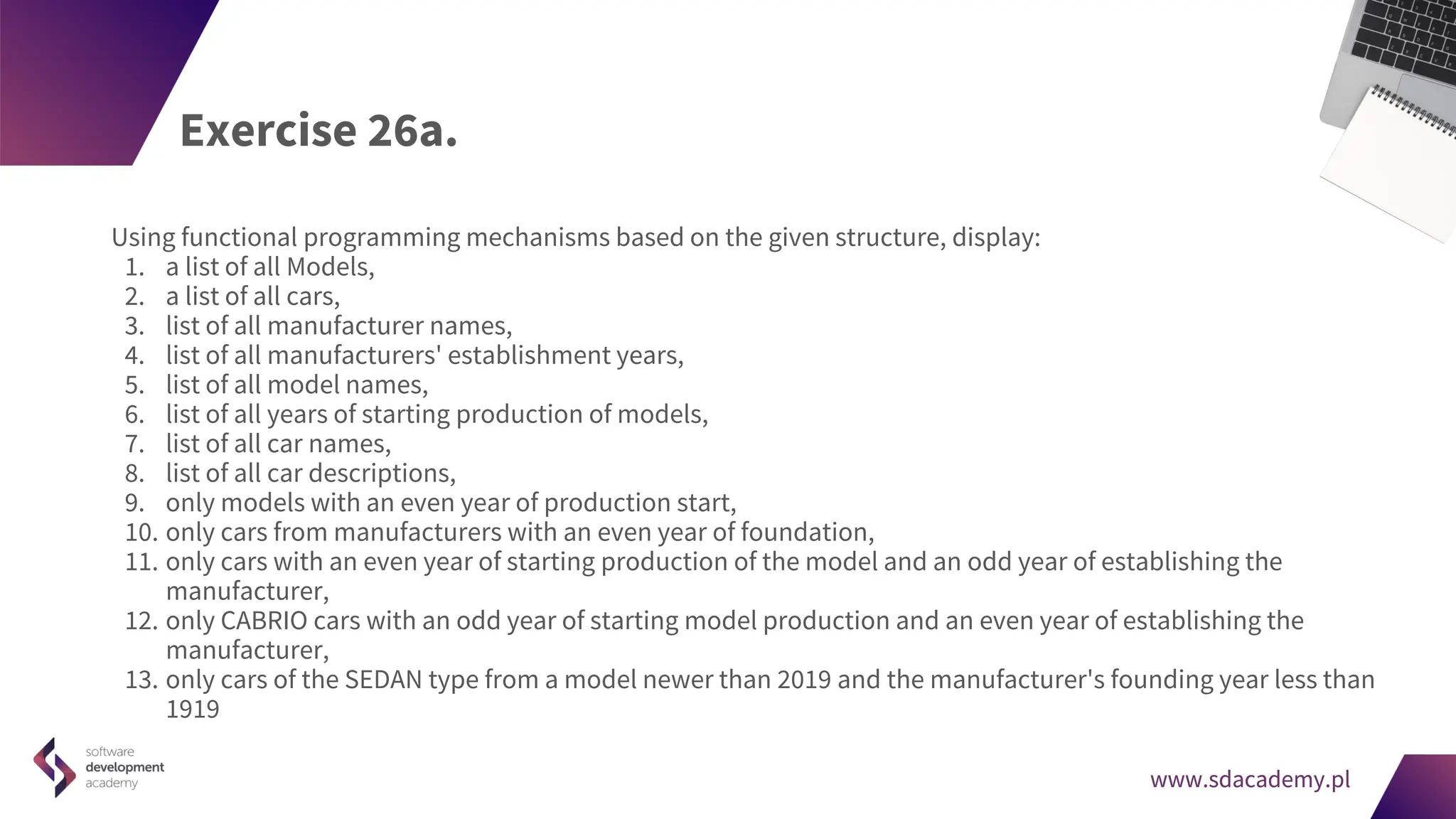 www.sdacademy.pl
www.sdacademy.pl
Exercise 26a.
Using functional programming mechanisms based on the given structure, display:
1. a list of all Models,
2. a list of all cars,
3. list of all manufacturer names,
4. list of all manufacturers' establishment years,
5. list of all model names,
6. list of all years of starting production of models,
7. list of all car names,
8. list of all car descriptions,
9. only models with an even year of production start,
10. only cars from manufacturers with an even year of foundation,
11. only cars with an even year of starting production of the model and an odd year of establishing the
manufacturer,
12. only CABRIO cars with an odd year of starting model production and an even year of establishing the
manufacturer,
13. only cars of the SEDAN type from a model newer than 2019 and the manufacturer's founding year less than
1919
 
