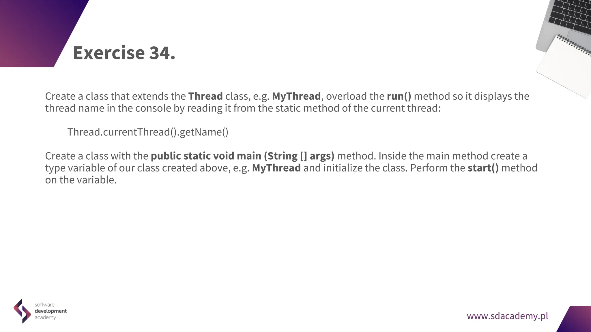 www.sdacademy.pl
www.sdacademy.pl
Exercise 34.
Create a class that extends the Thread class, e.g. MyThread, overload the run() method so it displays the
thread name in the console by reading it from the static method of the current thread:
Thread.currentThread().getName()
Create a class with the public static void main (String [] args) method. Inside the main method create a
type variable of our class created above, e.g. MyThread and initialize the class. Perform the start() method
on the variable.
 