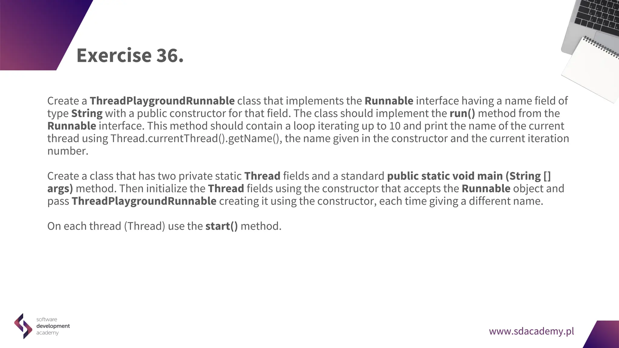 www.sdacademy.pl
www.sdacademy.pl
Exercise 36.
Create a ThreadPlaygroundRunnable class that implements the Runnable interface having a name field of
type String with a public constructor for that field. The class should implement the run() method from the
Runnable interface. This method should contain a loop iterating up to 10 and print the name of the current
thread using Thread.currentThread().getName(), the name given in the constructor and the current iteration
number.
Create a class that has two private static Thread fields and a standard public static void main (String []
args) method. Then initialize the Thread fields using the constructor that accepts the Runnable object and
pass ThreadPlaygroundRunnable creating it using the constructor, each time giving a different name.
On each thread (Thread) use the start() method.
 
