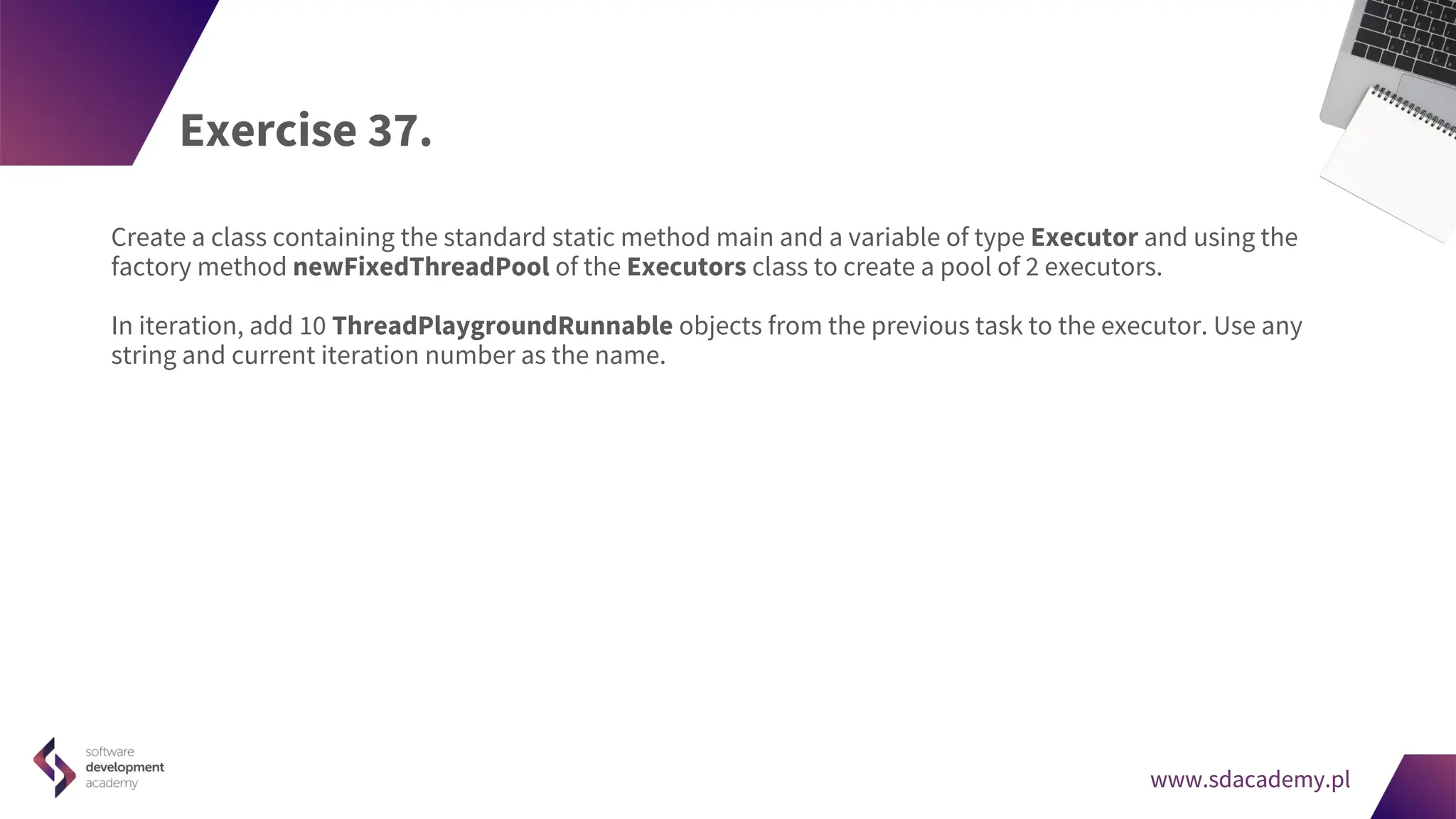 www.sdacademy.pl
www.sdacademy.pl
Exercise 37.
Create a class containing the standard static method main and a variable of type Executor and using the
factory method newFixedThreadPool of the Executors class to create a pool of 2 executors.
In iteration, add 10 ThreadPlaygroundRunnable objects from the previous task to the executor. Use any
string and current iteration number as the name.
 