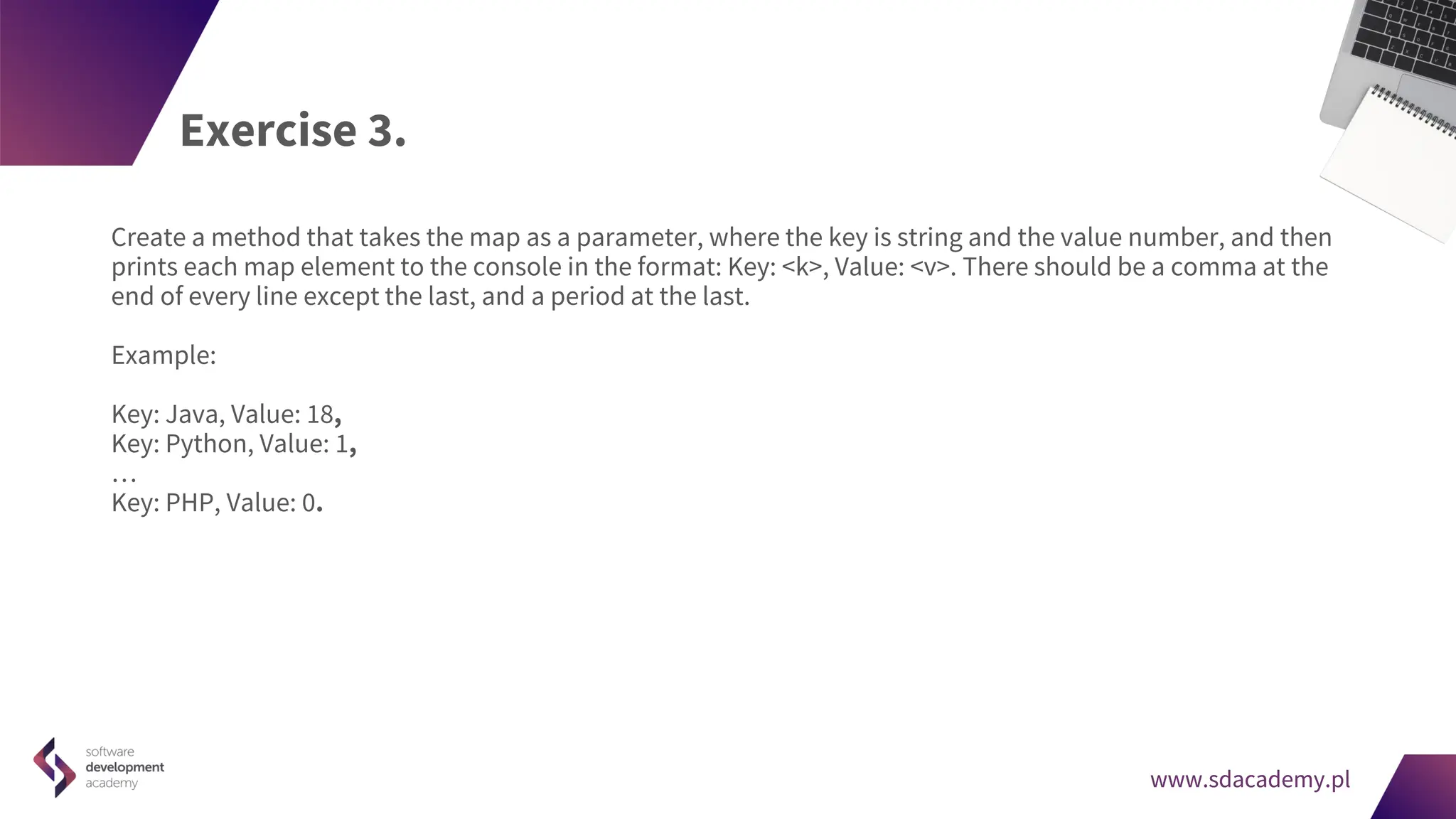 www.sdacademy.pl
www.sdacademy.pl
Exercise 3.
Create a method that takes the map as a parameter, where the key is string and the value number, and then
prints each map element to the console in the format: Key: <k>, Value: <v>. There should be a comma at the
end of every line except the last, and a period at the last.
Example:
Key: Java, Value: 18,
Key: Python, Value: 1,
…
Key: PHP, Value: 0.
 