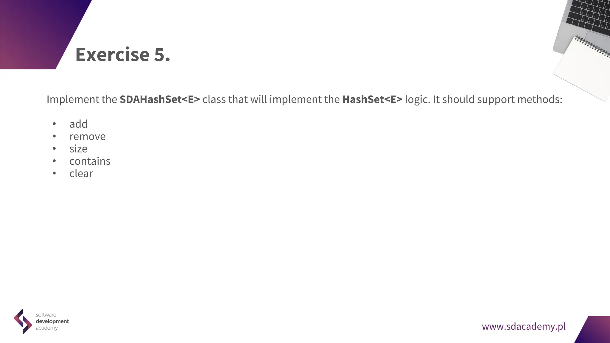 www.sdacademy.pl
www.sdacademy.pl
Exercise 5.
Implement the SDAHashSet<E> class that will implement the HashSet<E> logic. It should support methods:
• add
• remove
• size
• contains
• clear
 