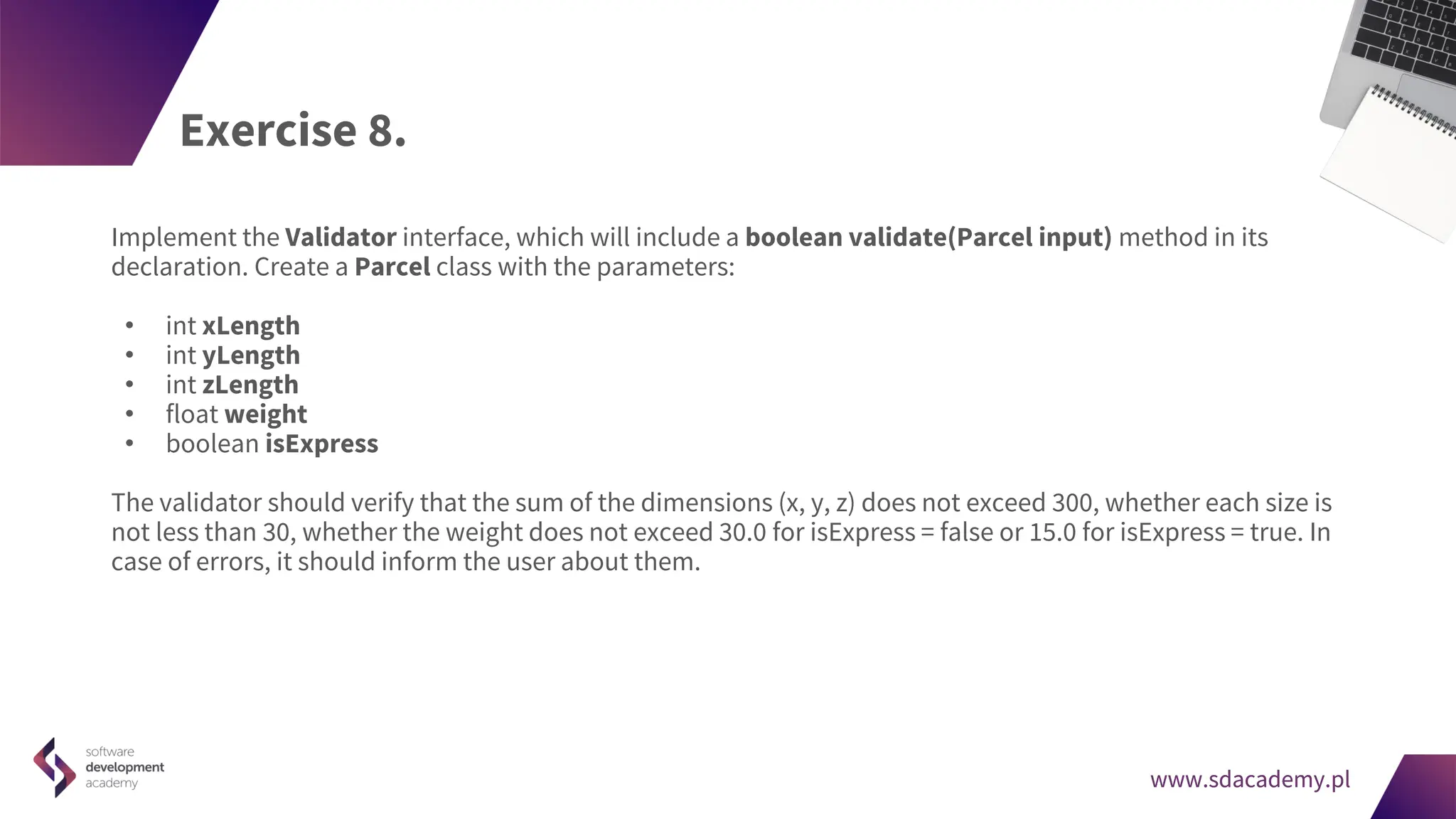 www.sdacademy.pl
www.sdacademy.pl
Exercise 8.
Implement the Validator interface, which will include a boolean validate(Parcel input) method in its
declaration. Create a Parcel class with the parameters:
• int xLength
• int yLength
• int zLength
• float weight
• boolean isExpress
The validator should verify that the sum of the dimensions (x, y, z) does not exceed 300, whether each size is
not less than 30, whether the weight does not exceed 30.0 for isExpress = false or 15.0 for isExpress = true. In
case of errors, it should inform the user about them.
 