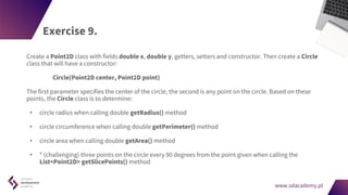 www.sdacademy.pl
www.sdacademy.pl
Exercise 9.
Create a Point2D class with fields double x, double y, getters, setters and constructor. Then create a Circle
class that will have a constructor:
Circle(Point2D center, Point2D point)
The first parameter specifies the center of the circle, the second is any point on the circle. Based on these
points, the Circle class is to determine:
• circle radius when calling double getRadius() method
• circle circumference when calling double getPerimeter() method
• circle area when calling double getArea() method
• * (challenging) three points on the circle every 90 degrees from the point given when calling the
List<Point2D> getSlicePoints() method
 