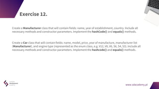 www.sdacademy.pl
www.sdacademy.pl
Exercise 12.
Create a Manufacturer class that will contain fields: name, year of establishment, country. Include all
necessary methods and constructor parameters. Implement the hashCode() and equals() methods.
Create a Car class that will contain fields: name, model, price, year of manufacture, manufacturer list
(Manufacturer), and engine type (represented as the enum class, e.g. V12, V8, V6, S6, S4, S3). Include all
necessary methods and constructor parameters. Implement the hashcode() and equals() methods.
 