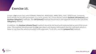 www.sdacademy.pl
www.sdacademy.pl
Exercise 15.
Create a Car enum class with FERRARI, PORSCHE, MERCEDES, BMW, OPEL, FIAT, TOYOTA etc. constants.
Each vehicle has its own parameters, e.g. price, power, etc. Enum should contain boolean isPremium() and
boolean isRegular() methods. The isPremium() method should return the opposite result to the call of the
isRegular() method.
In addition, the boolean isFasterThan() method should be declared and implemented as part of the enum
class. This method should accept the Car type object and display information that the indicated vehicle is
faster or not than the vehicle provided in the argument. To do this, use the compareTo() method.
 