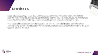 www.sdacademy.pl
www.sdacademy.pl
Exercise 17.
Create a ConversionType enum class with the constants METERS_TO_YARDS, YARDS_TO_METERS,
CENTIMETERS_TO_ICHES, INCHES_TO_CENTIMETERS, KILOMETERS_TO_MILES, MILES_TO_KILOMETERS.
Enum should have a Converter type parameter used to perform calculations for a given type.
Then create a MeasurementConverter class that will have the convert(int value, ConvertionType
conversionType) method and based on the value and type of conversion, used the Converter of the given
type and returned the result.
 