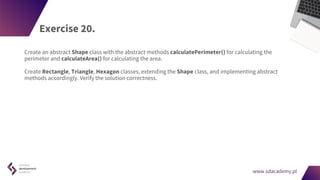 www.sdacademy.pl
www.sdacademy.pl
Exercise 20.
Create an abstract Shape class with the abstract methods calculatePerimeter() for calculating the
perimeter and calculateArea() for calculating the area.
Create Rectangle, Triangle, Hexagon classes, extending the Shape class, and implementing abstract
methods accordingly. Verify the solution correctness.
 