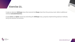 www.sdacademy.pl
www.sdacademy.pl
Exercise 21.
Create an abstract 3DShape class that extends the Shape class from the previous task. Add an additional
method calculateVolume().
Create Cone and Qube classes by extending the 3DShape class, properly implementing abstract methods.
Verify the solution correctness.
 