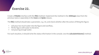 www.sdacademy.pl
www.sdacademy.pl
Exercise 22.
Create a Fillable interface with the fill() method. Implement the method in the 3DShape class from the
previous task or separately in the Cone and Qube classes.
The fill() method should take a parameter, e.g. int, and check whether after the action of filling the figure:
• will pour too much water into the figure and overflow,
• fill the figure with water to the brim,
• not pouring enough water.
For each situation, it should write the status information in the console. Use the calculateVolume() method.
 